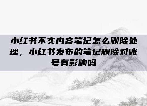 小红书不实内容笔记怎么删除处理，小红书发布的笔记删除对账号有影响吗