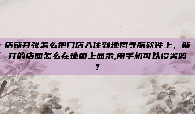 店铺开张怎么把门店入住到地图导航软件上，新开的店面怎么在地图上显示,用手机可以设置吗?