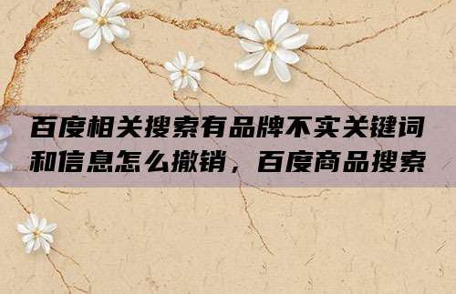 百度相关搜索有品牌不实关键词和信息怎么撤销，百度商品搜索