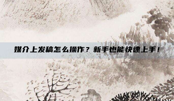 媒介上发稿怎么操作？新手也能快速上手！