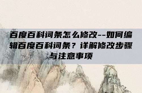 百度百科词条怎么修改--如何编辑百度百科词条？详解修改步骤与注意事项