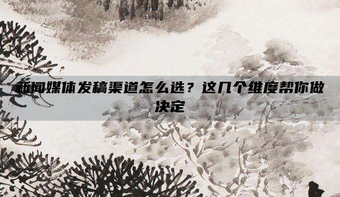 新闻媒体发稿渠道怎么选？这几个维度帮你做决定