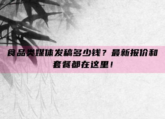 食品类媒体发稿多少钱？最新报价和套餐都在这里！