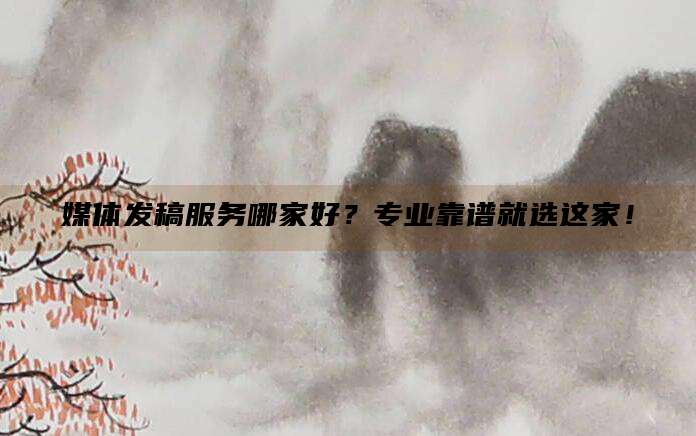 媒体发稿服务哪家好？专业靠谱就选这家！