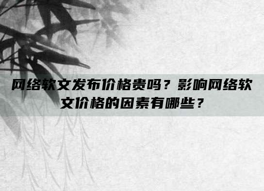 网络软文发布价格贵吗？影响网络软文价格的因素有哪些？