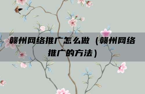 赣州网络推广怎么做（赣州网络推广的方法）