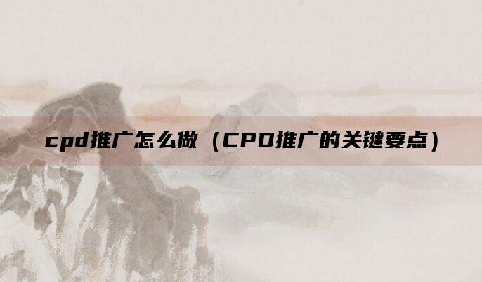 cpd推广怎么做（CPD推广的关键要点）