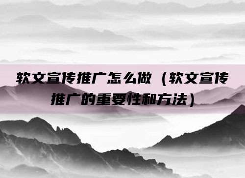 软文宣传推广怎么做（软文宣传推广的重要性和方法）