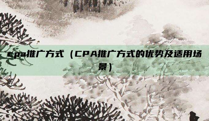 cpa推广方式（CPA推广方式的优势及适用场景）