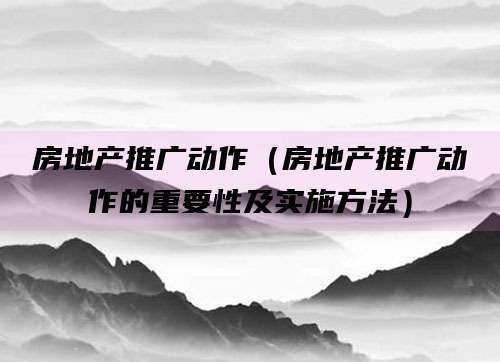 房地产推广动作（房地产推广动作的重要性及实施方法）