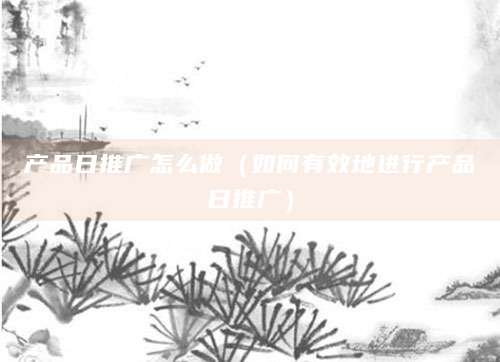 产品日推广怎么做（如何有效地进行产品日推广）