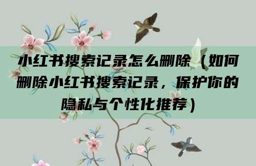 小红书搜索记录怎么删除（如何删除小红书搜索记录，保护你的隐私与个性化推荐）